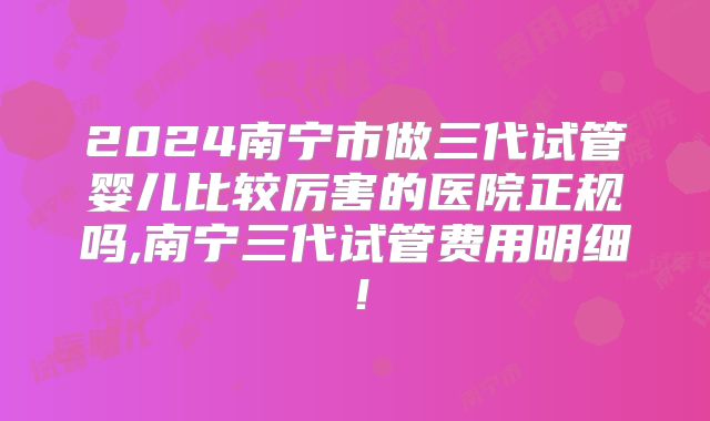 2024南宁市做三代试管婴儿比较厉害的医院正规吗,南宁三代试管费用明细！