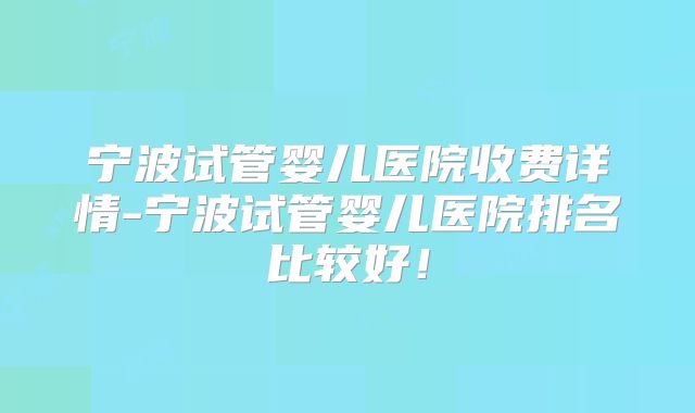 宁波试管婴儿医院收费详情-宁波试管婴儿医院排名比较好！