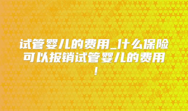 试管婴儿的费用_什么保险可以报销试管婴儿的费用!