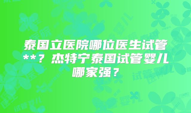 泰国立医院哪位医生试管**？杰特宁泰国试管婴儿哪家强？