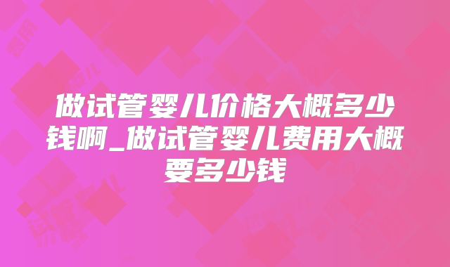 做试管婴儿价格大概多少钱啊_做试管婴儿费用大概要多少钱