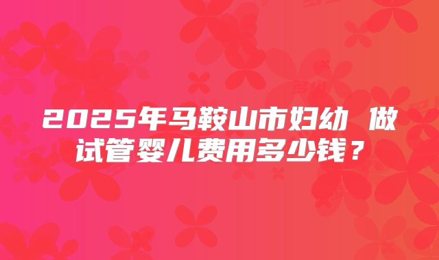 2025年马鞍山市妇幼 做试管婴儿费用多少钱?
