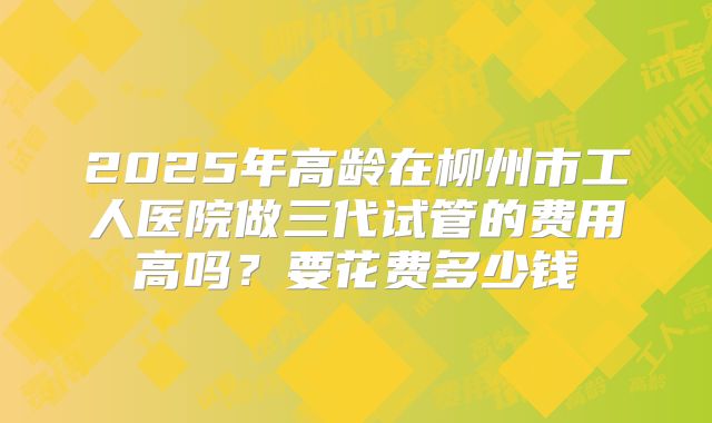 2025年高龄在柳州市工人医院做三代试管的费用高吗？要花费多少钱