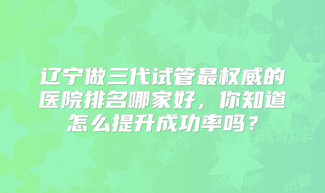 辽宁做三代试管最权威的医院排名哪家好，你知道怎么提升成功率吗？