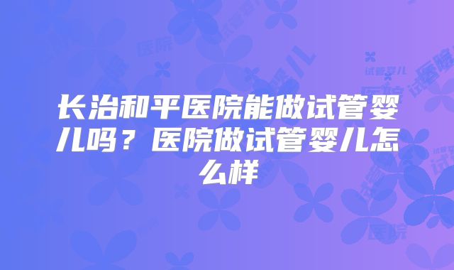 长治和平医院能做试管婴儿吗？医院做试管婴儿怎么样