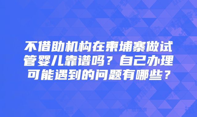 不借助机构在柬埔寨做试管婴儿靠谱吗？自己办理可能遇到的问题有哪些？
