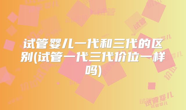 试管婴儿一代和三代的区别(试管一代三代价位一样吗)