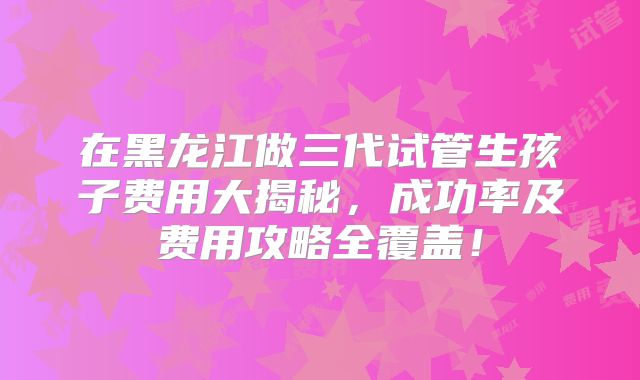 在黑龙江做三代试管生孩子费用大揭秘,成功率及费用攻略全覆盖!