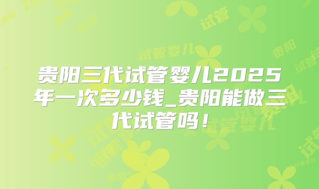 贵阳三代试管婴儿2025年一次多少钱_贵阳能做三代试管吗！