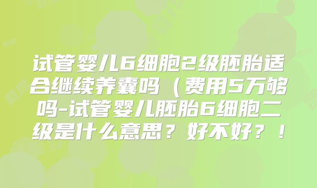 试管婴儿6细胞2级胚胎适合继续养囊吗(费用5万够吗-试管婴儿胚胎6细胞二级是什么意思?好不好?!