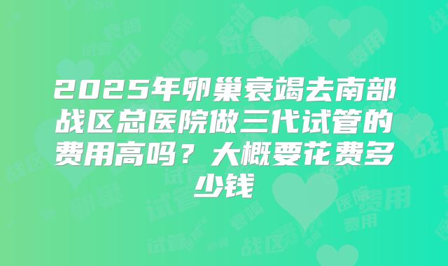 2025年卵巢衰竭去南部战区总医院做三代试管的费用高吗?大概要花费多少钱