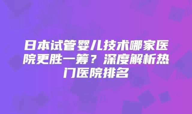 日本试管婴儿技术哪家医院更胜一筹?深度解析热门医院排名