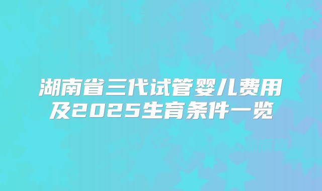 湖南省三代试管婴儿费用及2025生育条件一览