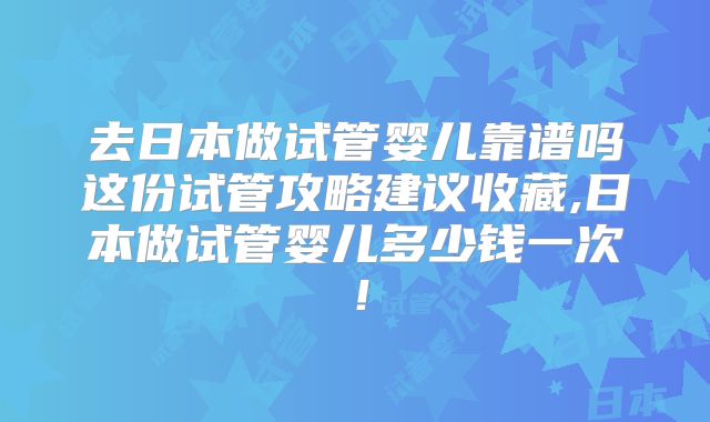 去日本做试管婴儿靠谱吗这份试管攻略建议收藏,日本做试管婴儿多少钱一次！