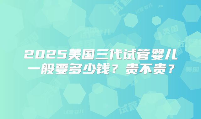 2025美国三代试管婴儿一般要多少钱?贵不贵?