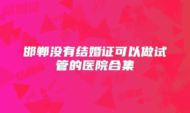 邯郸没有结婚证可以做试管的医院合集