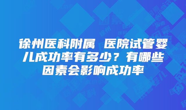 徐州医科附属 医院试管婴儿成功率有多少?有哪些因素会影响成功率