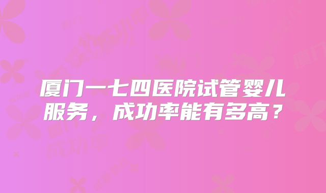 厦门一七四医院试管婴儿服务，成功率能有多高？