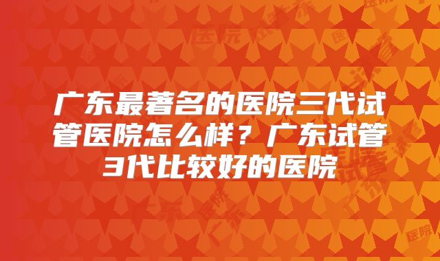 广东最著名的医院三代试管医院怎么样？广东试管3代比较好的医院
