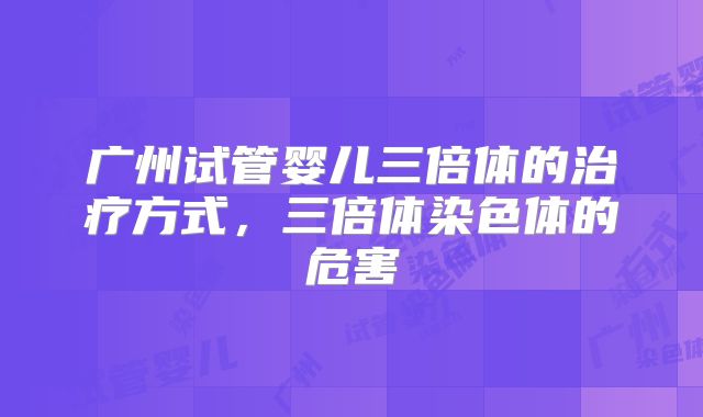 广州试管婴儿三倍体的治疗方式，三倍体染色体的危害
