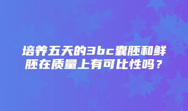 培养五天的3bc囊胚和鲜胚在质量上有可比性吗？