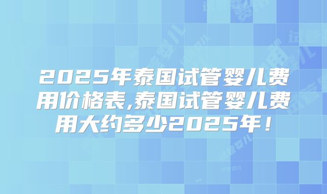 2025年泰国试管婴儿费用价格表,泰国试管婴儿费用大约多少2025年！