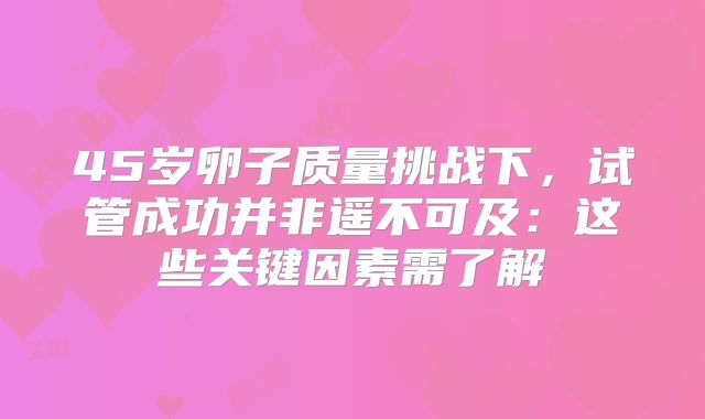45岁卵子质量挑战下，试管成功并非遥不可及：这些关键因素需了解