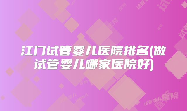 江门试管婴儿医院排名(做试管婴儿哪家医院好)