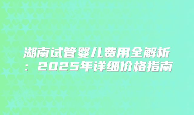 湖南试管婴儿费用全解析：2025年详细价格指南