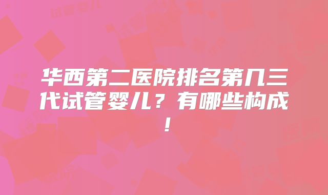 华西第二医院排名第几三代试管婴儿?有哪些构成!