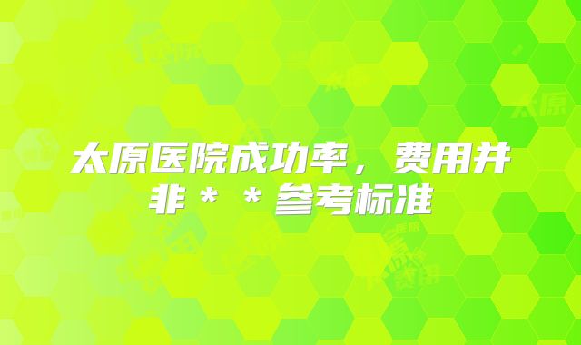 太原医院成功率,费用并非**参考标准