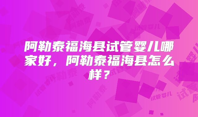 阿勒泰福海县试管婴儿哪家好,阿勒泰福海县怎么样?