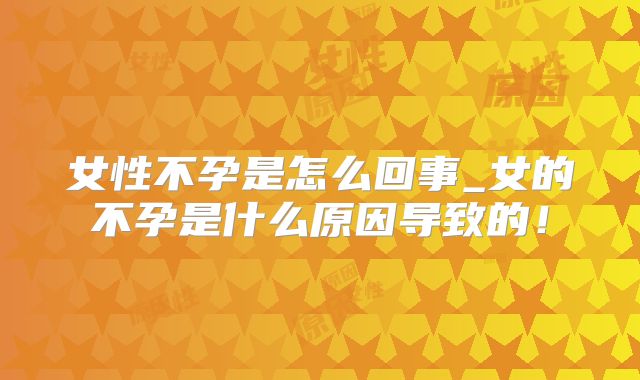 女性不孕是怎么回事_女的不孕是什么原因导致的!