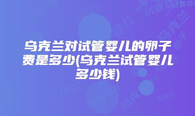 乌克兰对试管婴儿的卵子费是多少(乌克兰试管婴儿多少钱)