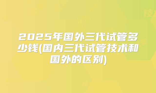 2025年国外三代试管多少钱(国内三代试管技术和国外的区别)