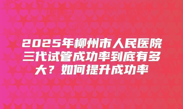 2025年柳州市人民医院三代试管成功率到底有多大？如何提升成功率