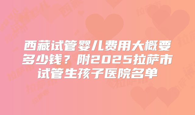 西藏试管婴儿费用大概要多少钱?附2025拉萨市试管生孩子医院名单