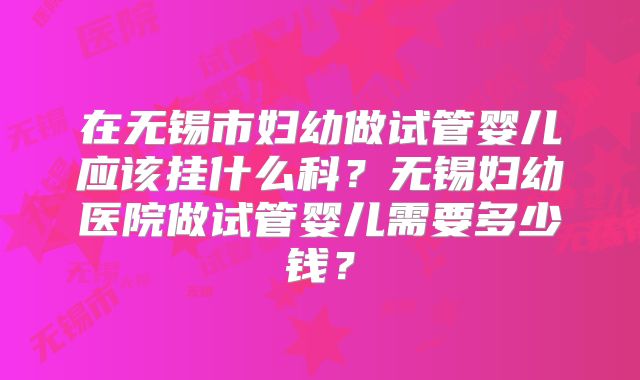 在无锡市妇幼做试管婴儿应该挂什么科？无锡妇幼医院做试管婴儿需要多少钱？