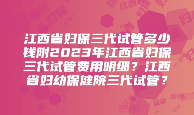 江西省妇保三代试管多少钱附2023年江西省妇保三代试管费用明细?江西省妇幼保健院三代试管?