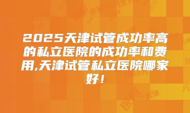 2025天津试管成功率高的私立医院的成功率和费用,天津试管私立医院哪家好!