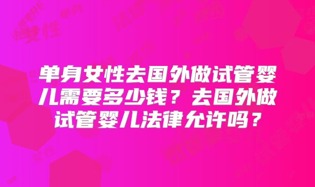 单身女性去国外做试管婴儿需要多少钱？去国外做试管婴儿法律允许吗？