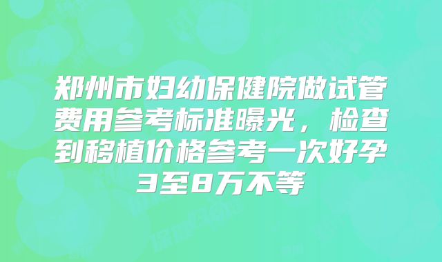 郑州市妇幼保健院做试管费用参考标准曝光，检查到移植价格参考一次好孕3至8万不等