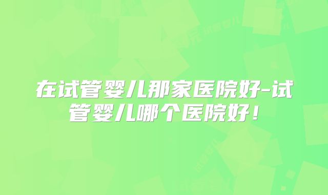 在试管婴儿那家医院好-试管婴儿哪个医院好!