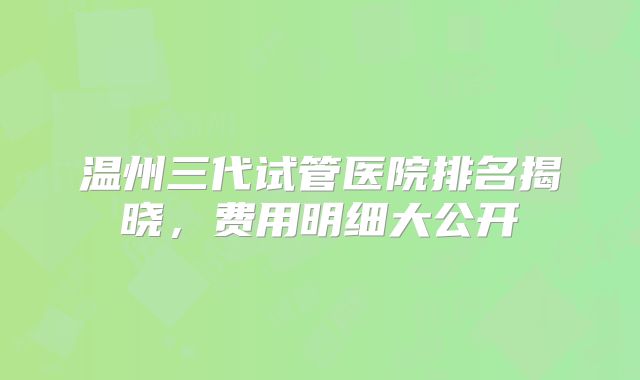 温州三代试管医院排名揭晓,费用明细大公开