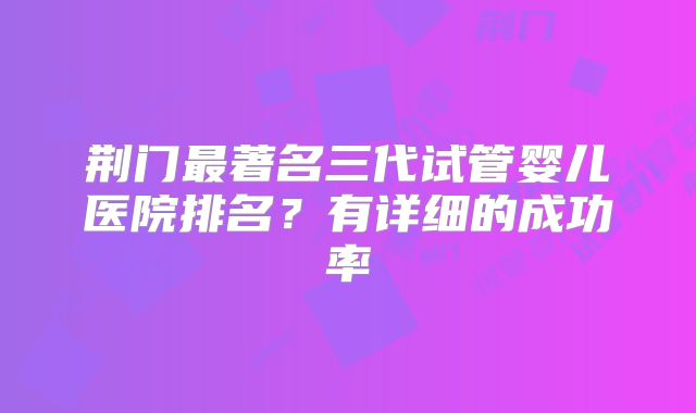 荆门最著名三代试管婴儿医院排名？有详细的成功率