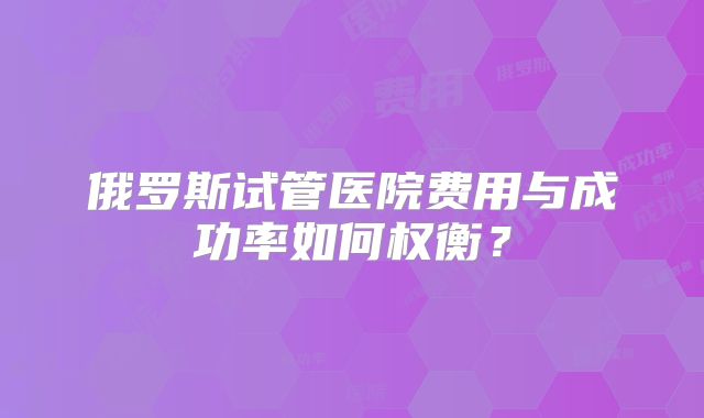俄罗斯试管医院费用与成功率如何权衡？