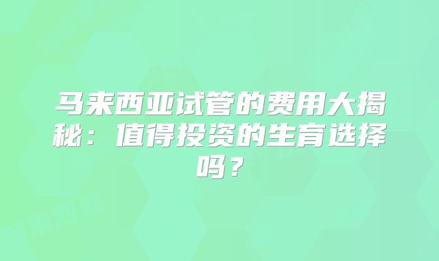 马来西亚试管的费用大揭秘：值得投资的生育选择吗？