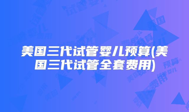 美国三代试管婴儿预算(美国三代试管全套费用)