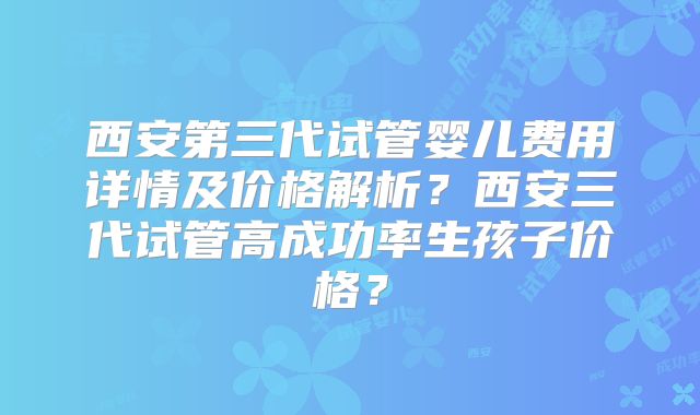 西安第三代试管婴儿费用详情及价格解析？西安三代试管高成功率生孩子价格？