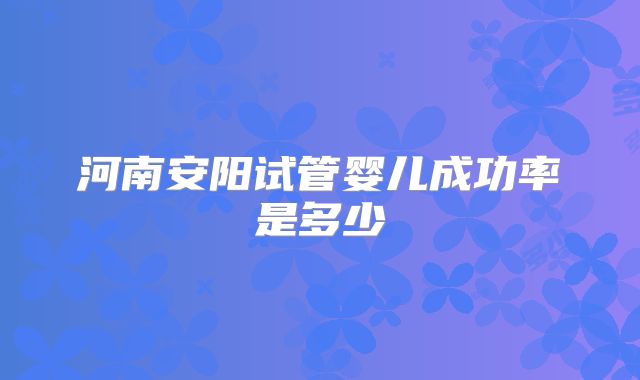 河南安阳试管婴儿成功率是多少